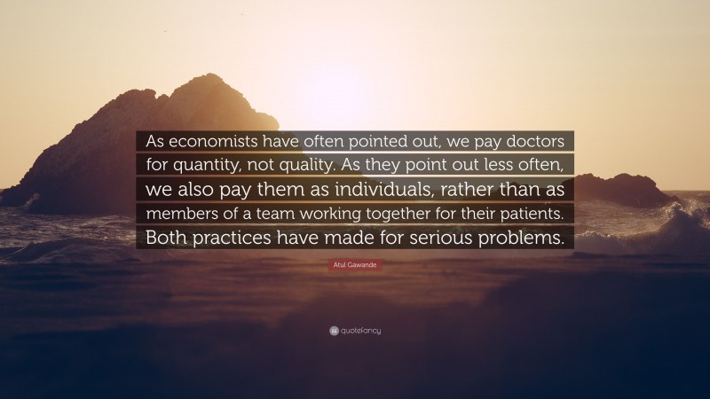Atul Gawande Quote: “As economists have often pointed out, we pay doctors for quantity, not quality. As they point out less often, we also pay them as individuals, rather than as members of a team working together for their patients. Both practices have made for serious problems.”