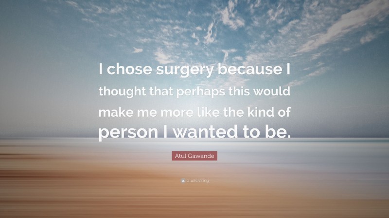 Atul Gawande Quote: “I chose surgery because I thought that perhaps this would make me more like the kind of person I wanted to be.”
