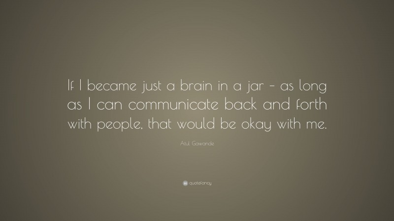 Atul Gawande Quote: “If I became just a brain in a jar – as long as I can communicate back and forth with people, that would be okay with me.”