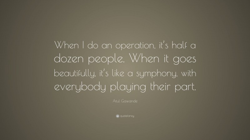 Atul Gawande Quote: “When I do an operation, it’s half a dozen people. When it goes beautifully, it’s like a symphony, with everybody playing their part.”