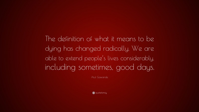 Atul Gawande Quote: “The definition of what it means to be dying has changed radically. We are able to extend people’s lives considerably, including sometimes, good days.”