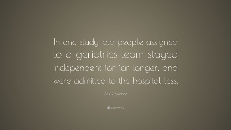 Atul Gawande Quote: “In one study, old people assigned to a geriatrics team stayed independent for far longer, and were admitted to the hospital less.”