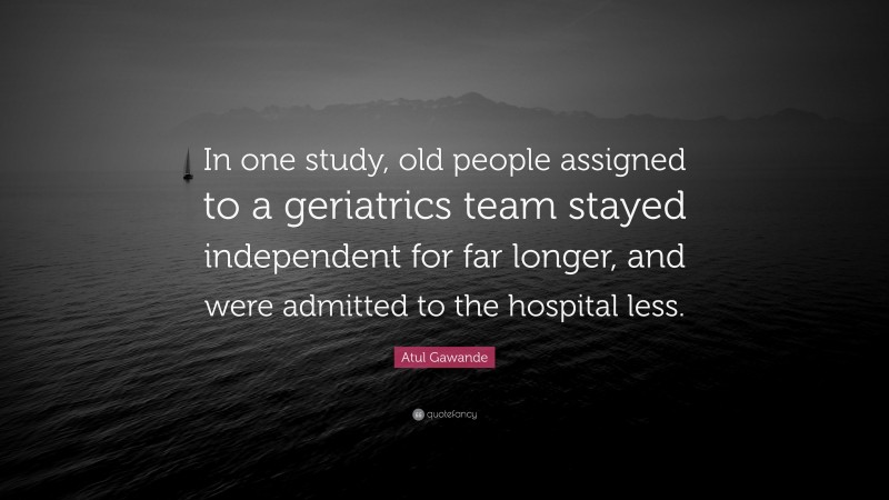 Atul Gawande Quote: “In one study, old people assigned to a geriatrics team stayed independent for far longer, and were admitted to the hospital less.”