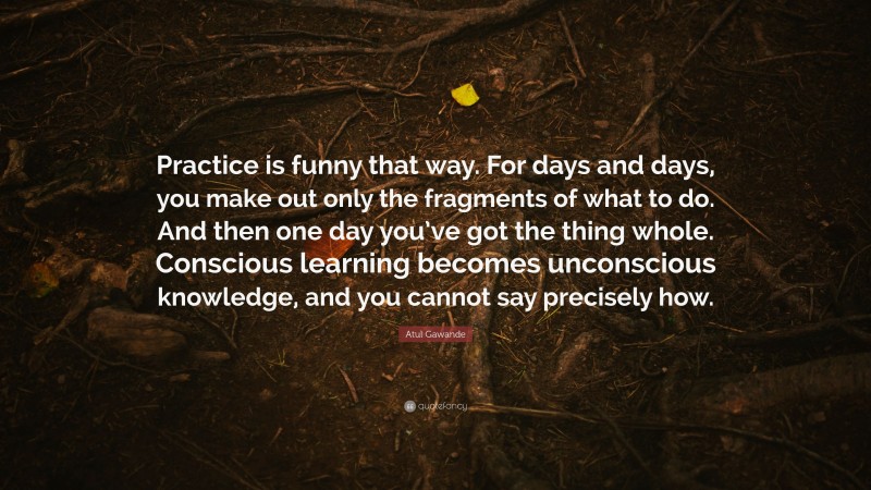 Atul Gawande Quote: “Practice is funny that way. For days and days, you make out only the fragments of what to do. And then one day you’ve got the thing whole. Conscious learning becomes unconscious knowledge, and you cannot say precisely how.”