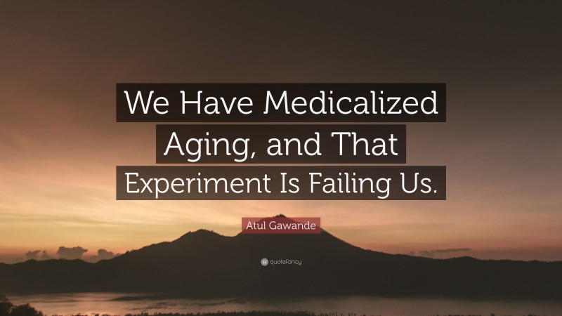 Atul Gawande Quote: “We Have Medicalized Aging, and That Experiment Is Failing Us.”