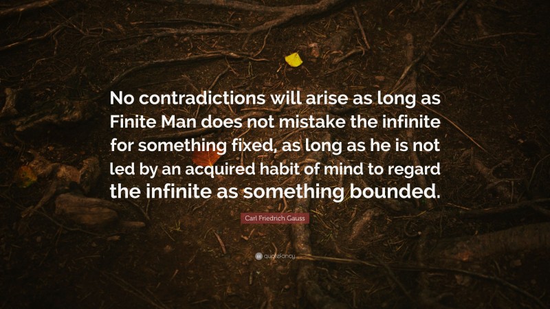 Carl Friedrich Gauss Quote: “No contradictions will arise as long as Finite Man does not mistake the infinite for something fixed, as long as he is not led by an acquired habit of mind to regard the infinite as something bounded.”
