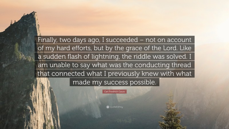 Carl Friedrich Gauss Quote: “Finally, two days ago, I succeeded – not on account of my hard efforts, but by the grace of the Lord. Like a sudden flash of lightning, the riddle was solved. I am unable to say what was the conducting thread that connected what I previously knew with what made my success possible.”