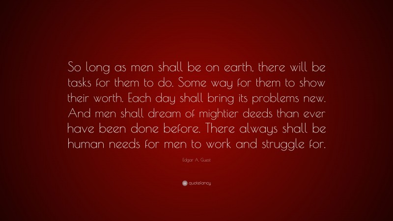 Edgar A. Guest Quote: “So long as men shall be on earth, there will be tasks for them to do. Some way for them to show their worth. Each day shall bring its problems new. And men shall dream of mightier deeds than ever have been done before. There always shall be human needs for men to work and struggle for.”