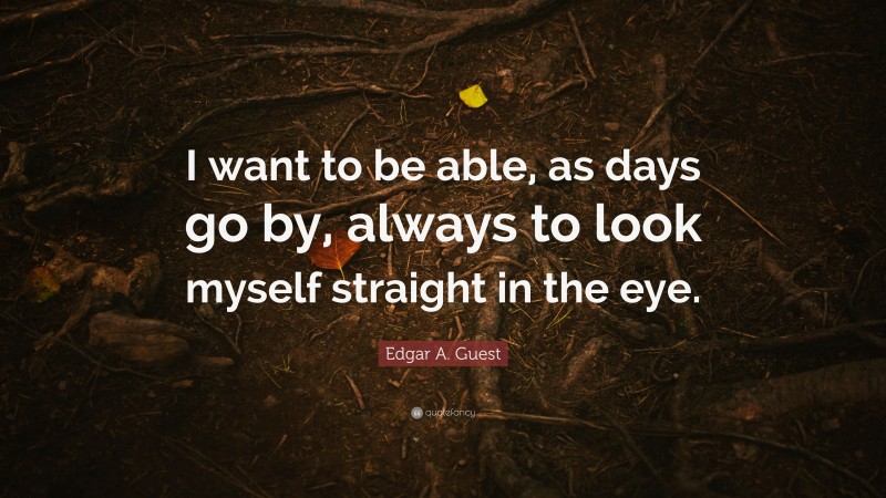 Edgar A. Guest Quote: “I want to be able, as days go by, always to look myself straight in the eye.”