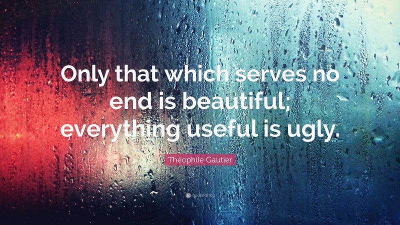 Théophile Gautier Quote: “Only that which serves no end is beautiful; everything useful is ugly.”