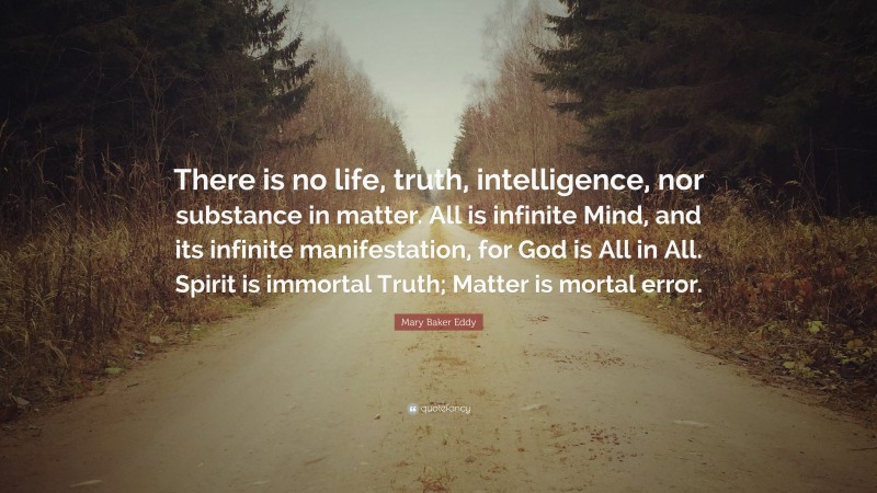 Mary Baker Eddy Quote: “There is no life, truth, intelligence, nor substance in matter. All is infinite Mind, and its infinite manifestation, for God is All in All. Spirit is immortal Truth; Matter is mortal error.”