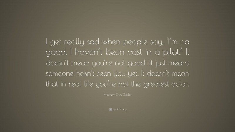 Matthew Gray Gubler Quote: “I get really sad when people say, ‘I’m no good. I haven’t been cast in a pilot.’ It doesn’t mean you’re not good; it just means someone hasn’t seen you yet. It doesn’t mean that in real life you’re not the greatest actor.”