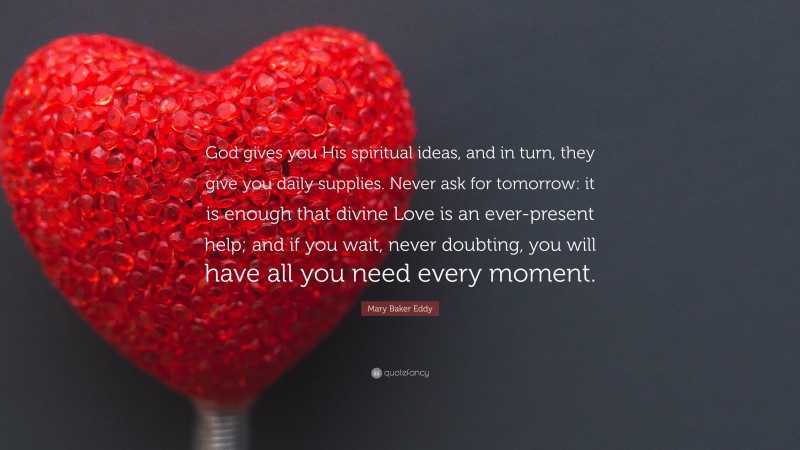 Mary Baker Eddy Quote: “God gives you His spiritual ideas, and in turn, they give you daily supplies. Never ask for tomorrow: it is enough that divine Love is an ever-present help; and if you wait, never doubting, you will have all you need every moment.”
