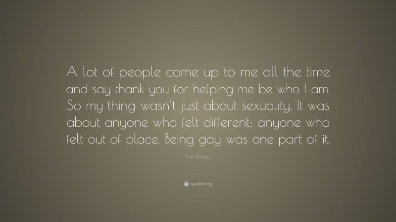 Boy George Quote: “A lot of people come up to me all the time and say thank you for helping me be who I am. So my thing wasn’t just about sexuality. It was about anyone who felt different; anyone who felt out of place. Being gay was one part of it.”