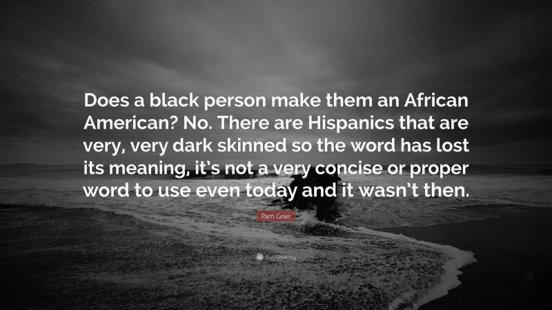Pam Grier Quote: “Does a black person make them an African American? No. There are Hispanics that are very, very dark skinned so the word has lost its meaning, it’s not a very concise or proper word to use even today and it wasn’t then.”