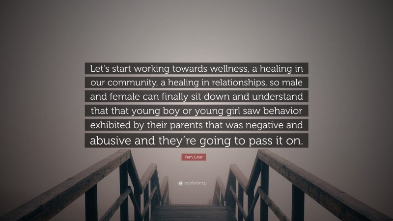 Pam Grier Quote: “Let’s start working towards wellness, a healing in our community, a healing in relationships, so male and female can finally sit down and understand that that young boy or young girl saw behavior exhibited by their parents that was negative and abusive and they’re going to pass it on.”