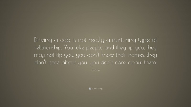 Pam Grier Quote: “Driving a cab is not really a nurturing type of relationship. You take people and they tip you, they may not tip you, you don’t know their names, they don’t care about you, you don’t care about them.”