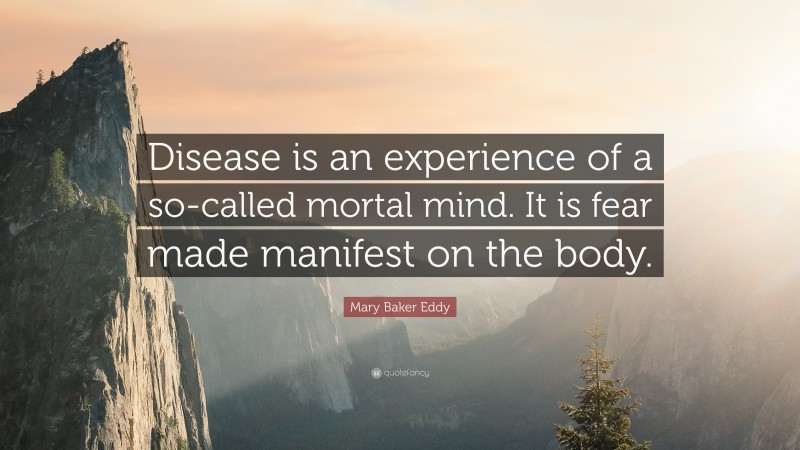 Mary Baker Eddy Quote: “Disease is an experience of a so-called mortal mind. It is fear made manifest on the body.”