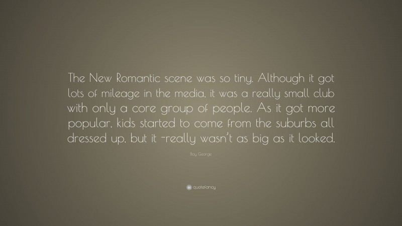 Boy George Quote: “The New Romantic scene was so tiny. Although it got lots of mileage in the media, it was a really small club with only a core group of people. As it got more popular, kids started to come from the suburbs all dressed up, but it -really wasn’t as big as it looked.”