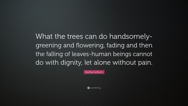 Martha Gellhorn Quote: “What the trees can do handsomely-greening and flowering, fading and then the falling of leaves-human beings cannot do with dignity, let alone without pain.”