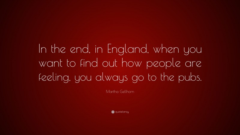 Martha Gellhorn Quote: “In the end, in England, when you want to find out how people are feeling, you always go to the pubs.”