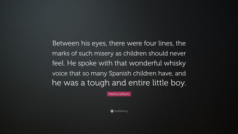 Martha Gellhorn Quote: “Between his eyes, there were four lines, the marks of such misery as children should never feel. He spoke with that wonderful whisky voice that so many Spanish children have, and he was a tough and entire little boy.”