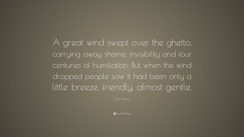 Jean Genet Quote: “A great wind swept over the ghetto, carrying away shame, invisibility and four centuries of humiliation. But when the wind dropped people saw it had been only a little breeze, friendly, almost gentle.”
