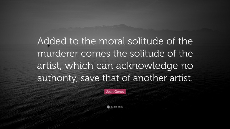 Jean Genet Quote: “Added to the moral solitude of the murderer comes the solitude of the artist, which can acknowledge no authority, save that of another artist.”