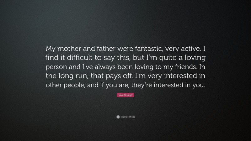 Boy George Quote: “My mother and father were fantastic, very active. I find it difficult to say this, but I’m quite a loving person and I’ve always been loving to my friends. In the long run, that pays off. I’m very interested in other people, and if you are, they’re interested in you.”