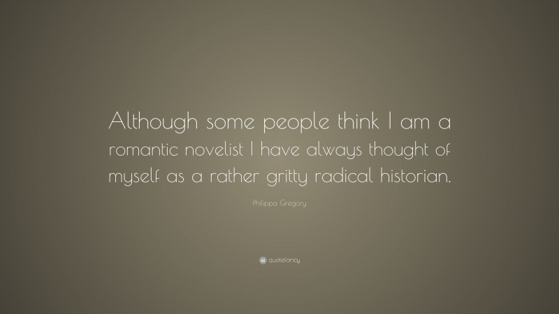 Philippa Gregory Quote: “Although some people think I am a romantic novelist I have always thought of myself as a rather gritty radical historian.”