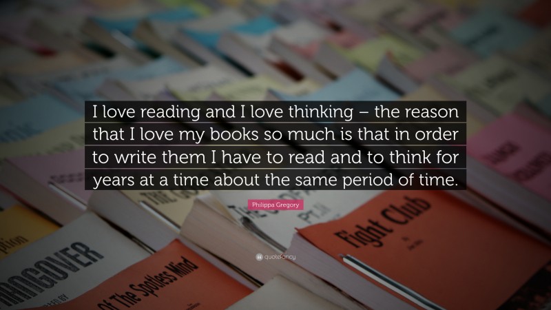 Philippa Gregory Quote: “I love reading and I love thinking – the reason that I love my books so much is that in order to write them I have to read and to think for years at a time about the same period of time.”