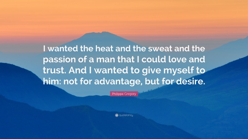 Philippa Gregory Quote: “I wanted the heat and the sweat and the passion of a man that I could love and trust. And I wanted to give myself to him: not for advantage, but for desire.”