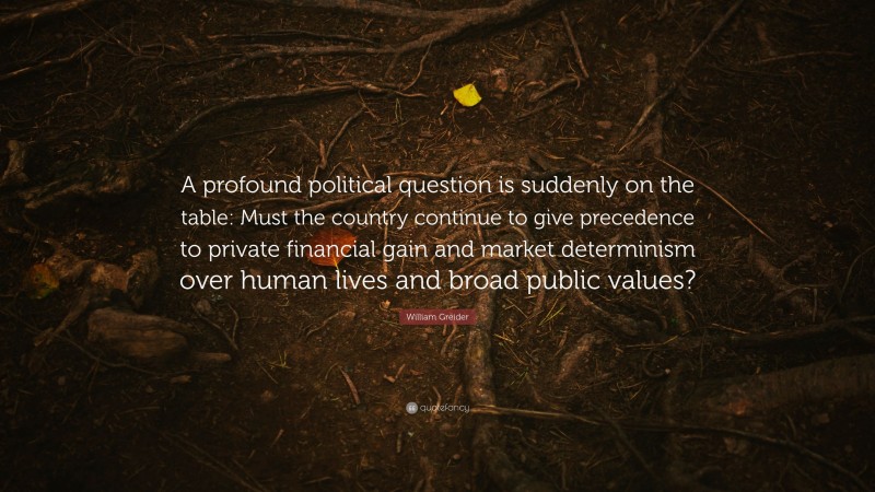 William Greider Quote: “A profound political question is suddenly on the table: Must the country continue to give precedence to private financial gain and market determinism over human lives and broad public values?”