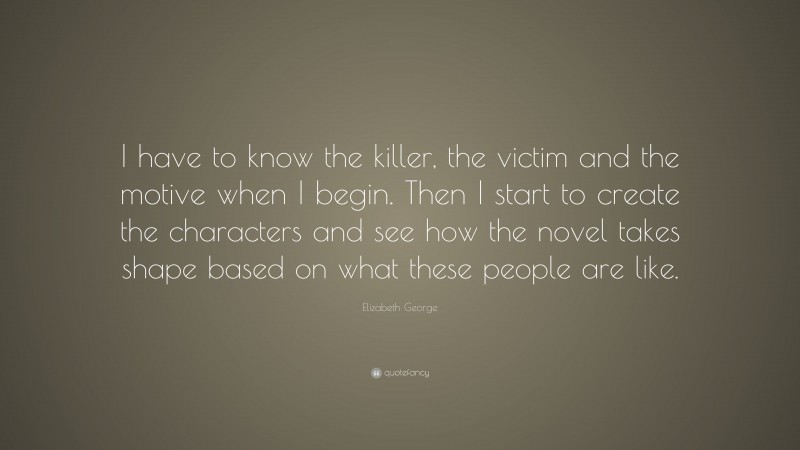Elizabeth George Quote: “I have to know the killer, the victim and the motive when I begin. Then I start to create the characters and see how the novel takes shape based on what these people are like.”