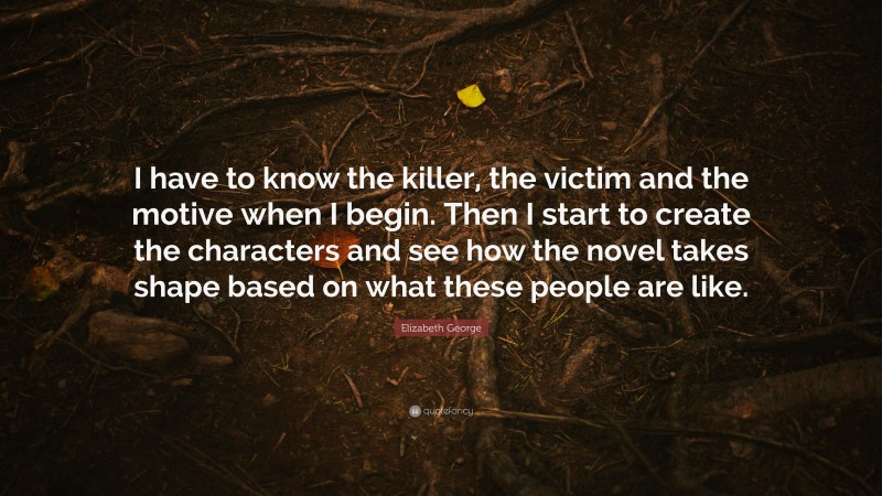 Elizabeth George Quote: “I have to know the killer, the victim and the motive when I begin. Then I start to create the characters and see how the novel takes shape based on what these people are like.”