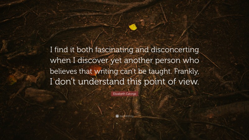 Elizabeth George Quote: “I find it both fascinating and disconcerting when I discover yet another person who believes that writing can’t be taught. Frankly, I don’t understand this point of view.”