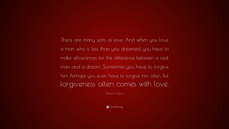 Philippa Gregory Quote: “There are many sorts of love. And when you love a man who is less than you dreamed, you have to make allowances for the difference between a real man and a dream. Sometimes you have to forgive him. Perhaps you even have to forgive him often. But forgiveness often comes with love.”