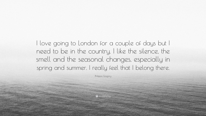 Philippa Gregory Quote: “I love going to London for a couple of days but I need to be in the country. I like the silence, the smell and the seasonal changes, especially in spring and summer. I really feel that I belong there.”