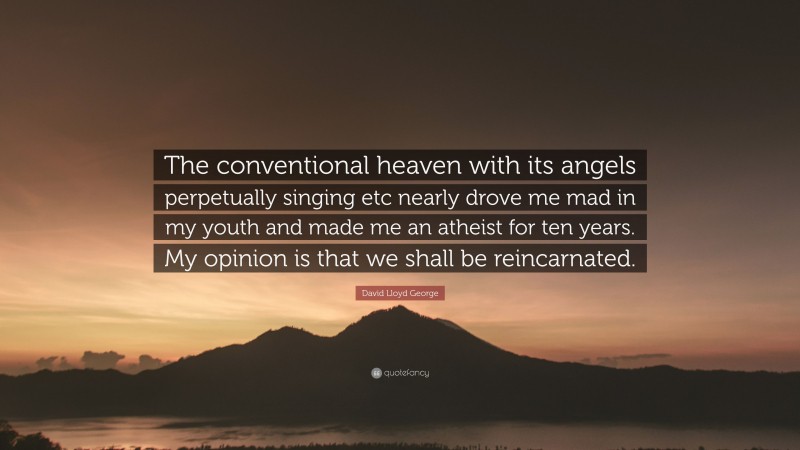 David Lloyd George Quote: “The conventional heaven with its angels perpetually singing etc nearly drove me mad in my youth and made me an atheist for ten years. My opinion is that we shall be reincarnated.”