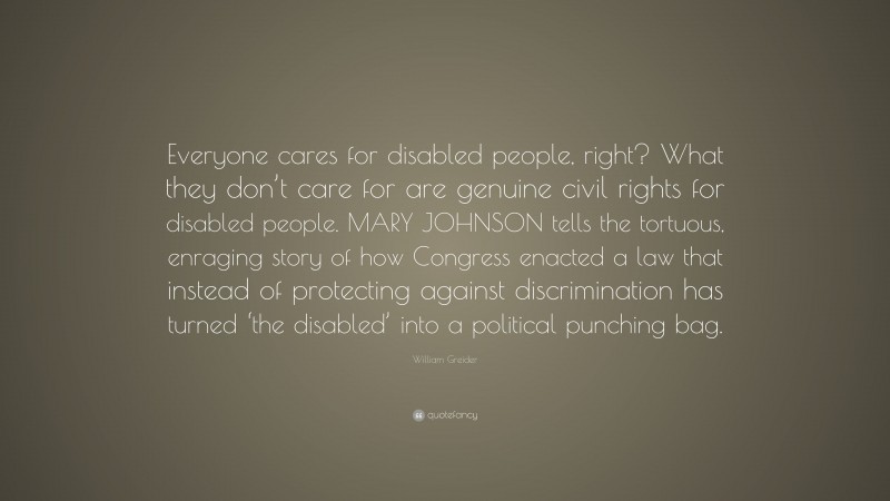 William Greider Quote: “Everyone cares for disabled people, right? What they don’t care for are genuine civil rights for disabled people. MARY JOHNSON tells the tortuous, enraging story of how Congress enacted a law that instead of protecting against discrimination has turned ‘the disabled’ into a political punching bag.”