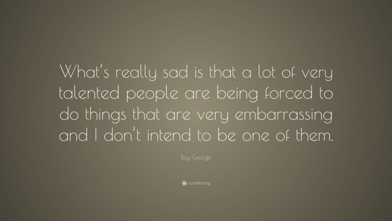 Boy George Quote: “What’s really sad is that a lot of very talented people are being forced to do things that are very embarrassing and I don’t intend to be one of them.”