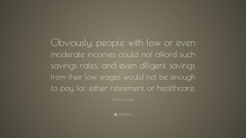 William Greider Quote: “Obviously, people with low or even moderate incomes could not afford such savings rates, and even diligent savings from their low wages would not be enough to pay for either retirement or healthcare.”
