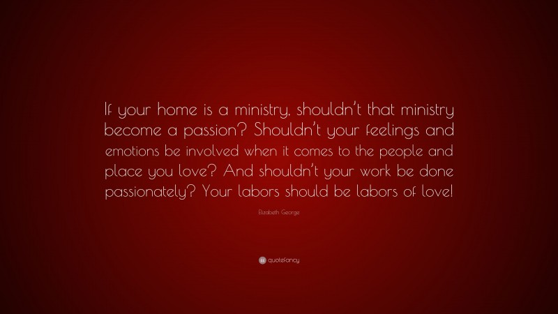 Elizabeth George Quote: “If your home is a ministry, shouldn’t that ministry become a passion? Shouldn’t your feelings and emotions be involved when it comes to the people and place you love? And shouldn’t your work be done passionately? Your labors should be labors of love!”