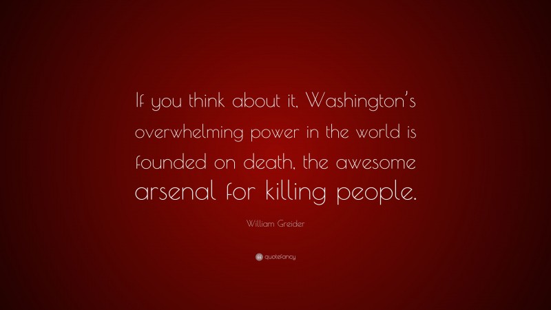 William Greider Quote: “If you think about it, Washington’s overwhelming power in the world is founded on death, the awesome arsenal for killing people.”