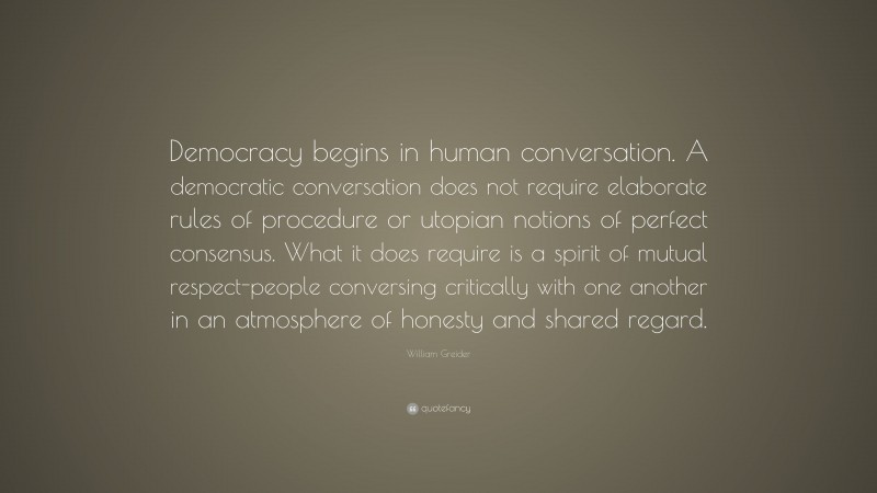 William Greider Quote: “Democracy begins in human conversation. A democratic conversation does not require elaborate rules of procedure or utopian notions of perfect consensus. What it does require is a spirit of mutual respect-people conversing critically with one another in an atmosphere of honesty and shared regard.”