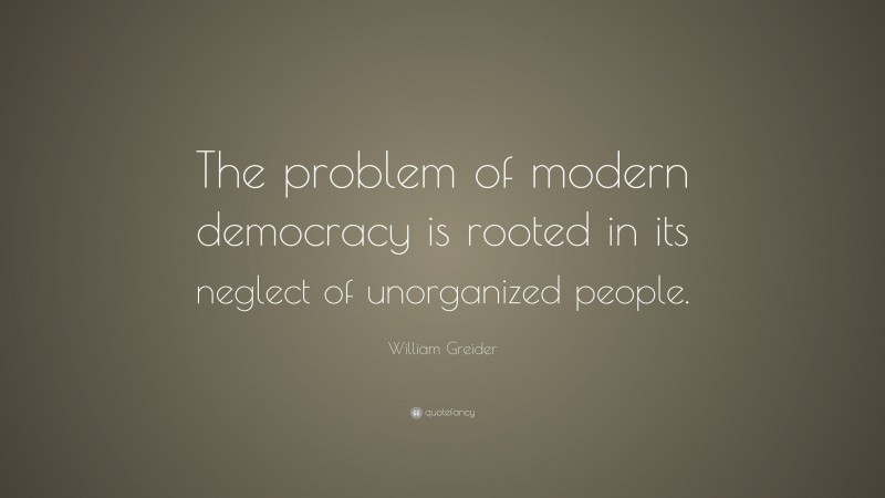 William Greider Quote: “The problem of modern democracy is rooted in its neglect of unorganized people.”