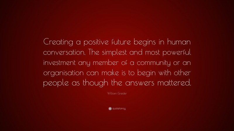 William Greider Quote: “Creating a positive future begins in human conversation. The simplest and most powerful investment any member of a community or an organisation can make is to begin with other people as though the answers mattered.”