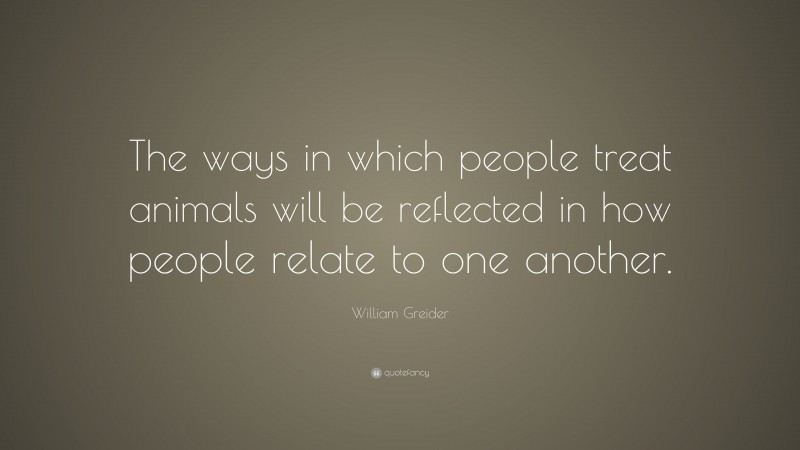 William Greider Quote: “The ways in which people treat animals will be reflected in how people relate to one another.”