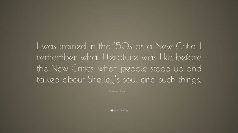 Clifford Geertz Quote: “I was trained in the ’50s as a New Critic. I remember what literature was like before the New Critics, when people stood up and talked about Shelley’s soul and such things.”