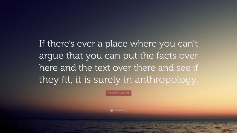 Clifford Geertz Quote: “If there’s ever a place where you can’t argue that you can put the facts over here and the text over there and see if they fit, it is surely in anthropology.”